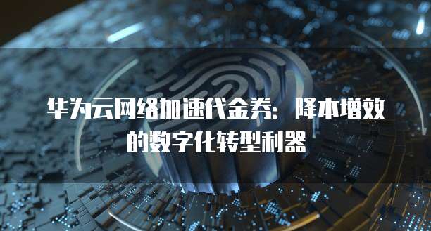 华为云网络加速代金券:降本增效的数字化转型利器