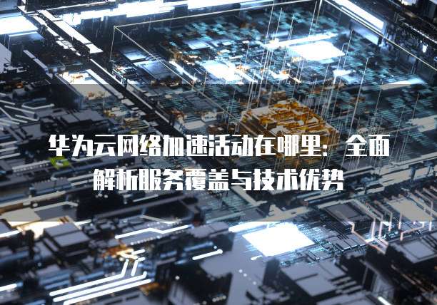 华为云网络加速活动在哪里:全面解析服务覆盖与技术优势