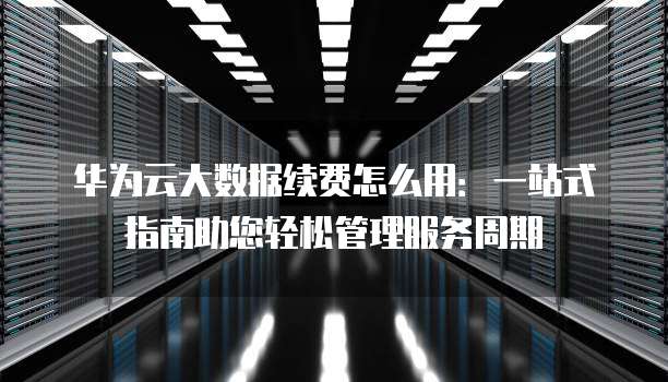 华为云大数据续费怎么用:一站式指南助您轻松管理服务周期
