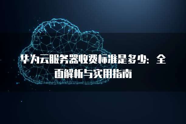 华为云服务器收费标准是多少:全面解析与实用指南