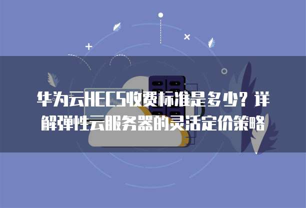 华为云HECS收费标准是多少?详解弹性云服务器的灵活定价策略