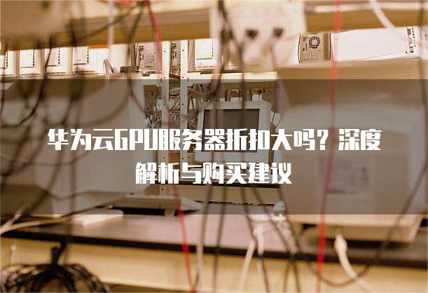 华为云GPU服务器折扣大吗?深度解析与购买建议