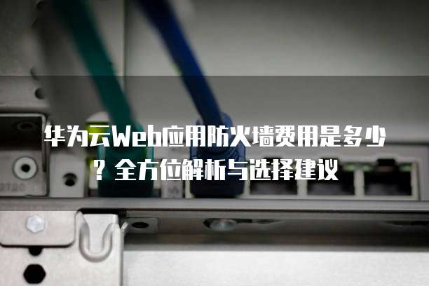 华为云Web应用防火墙费用是多少?全方位解析与选择建议