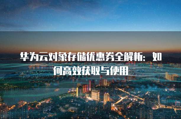 华为云对象存储优惠券全解析:如何高效获取与使用