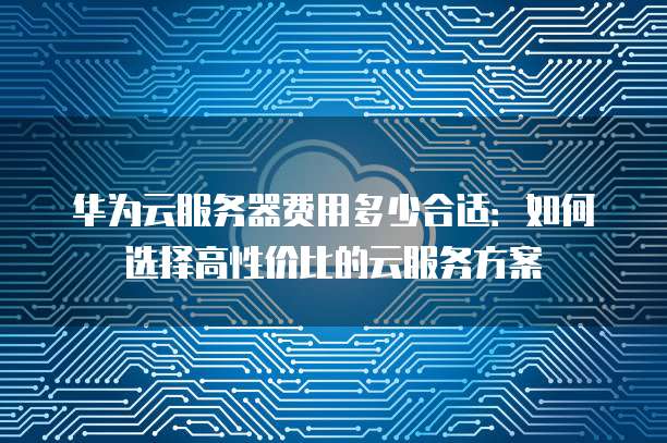 华为云服务器费用多少合适:如何选择高性价比的云服务方案