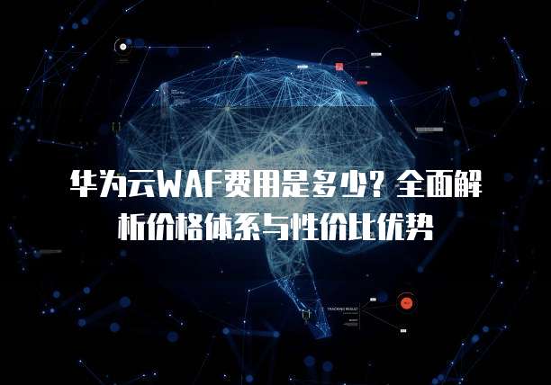 华为云WAF费用是多少?全面解析价格体系与性价比优势
