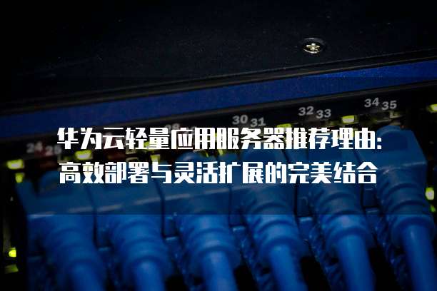 华为云轻量应用服务器推荐理由:高效部署与灵活扩展的完美结合