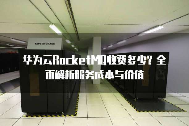 华为云RocketMQ收费多少?全面解析服务成本与价值
