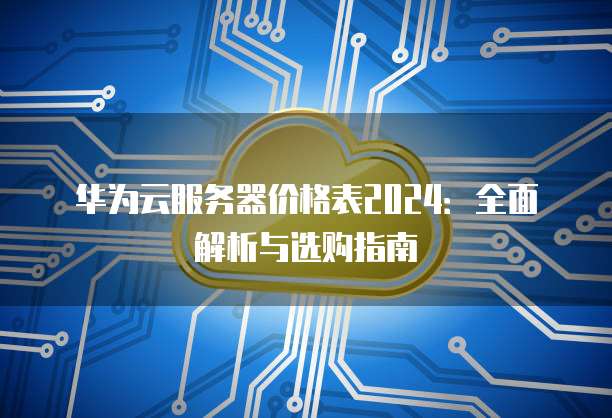 华为云服务器价格表2024:全面解析与选购指南