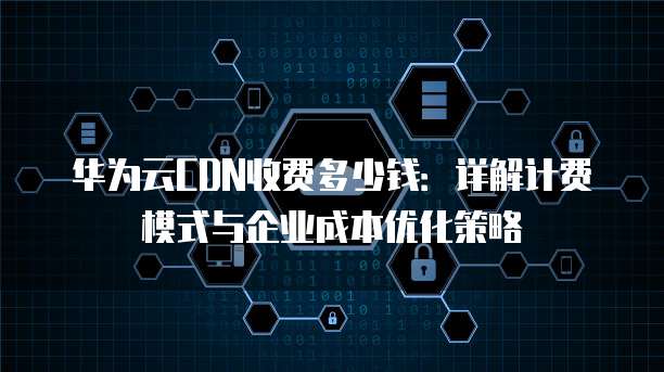 华为云CDN收费多少钱:详解计费模式与企业成本优化策略
