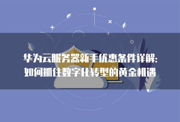 华为云服务器新手优惠条件详解:如何抓住数字化转型的黄金机遇
