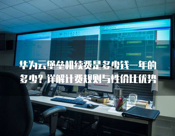华为云堡垒机续费是多少钱一年的多少?详解计费规则与性价比优势