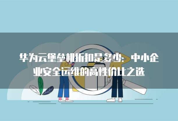 华为云堡垒机折扣是多少:中小企业安全运维的高性价比之选