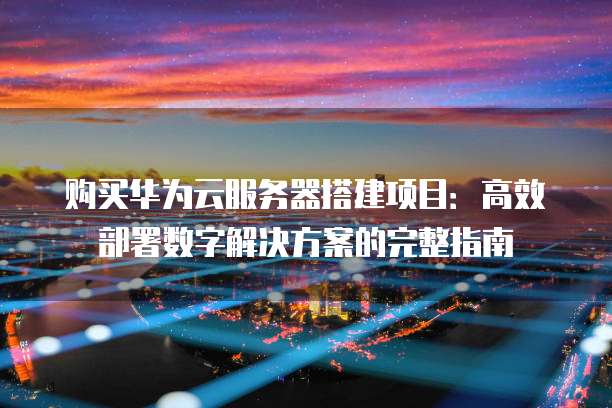 购买华为云服务器搭建项目:高效部署数字解决方案的完整指南