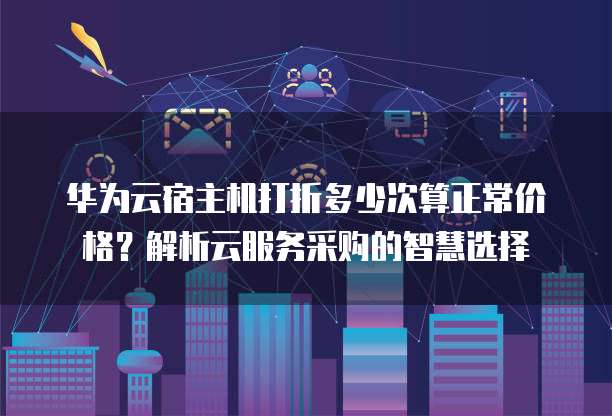 华为云宿主机打折多少次算正常价格?解析云服务采购的智慧选择