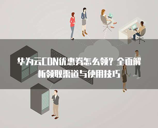 华为云CDN优惠券怎么领?全面解析领取渠道与使用技巧