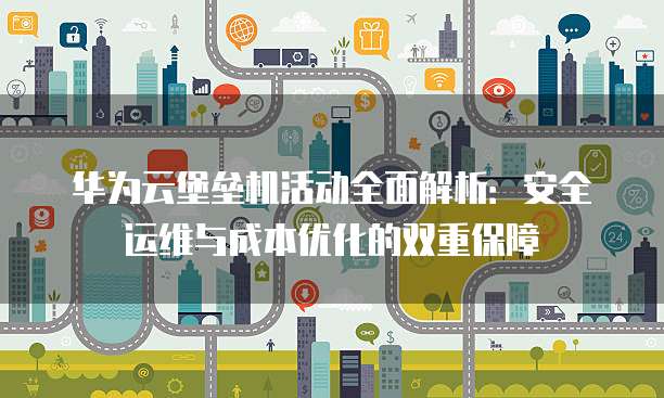 华为云堡垒机活动全面解析：安全运维与成本优化的双重保障
