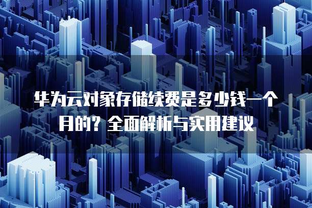 华为云对象存储续费是多少钱一个月的?全面解析与实用建议
