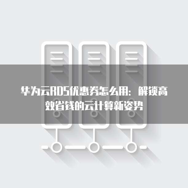 华为云RDS优惠券怎么用:解锁高效省钱的云计算新姿势