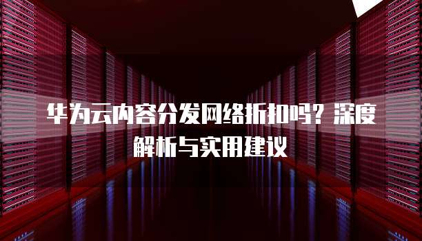 华为云内容分发网络折扣吗?深度解析与实用建议