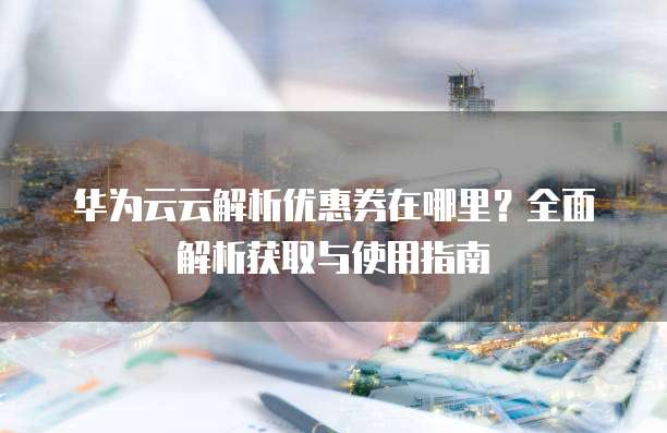 华为云云解析优惠券在哪里?全面解析获取与使用指南