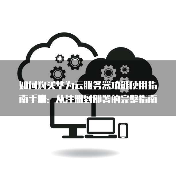 如何购买华为云服务器功能使用指南手册:从注册到部署的完整指南