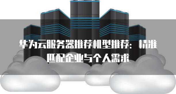华为云服务器推荐机型推荐：精准匹配企业与个人需求