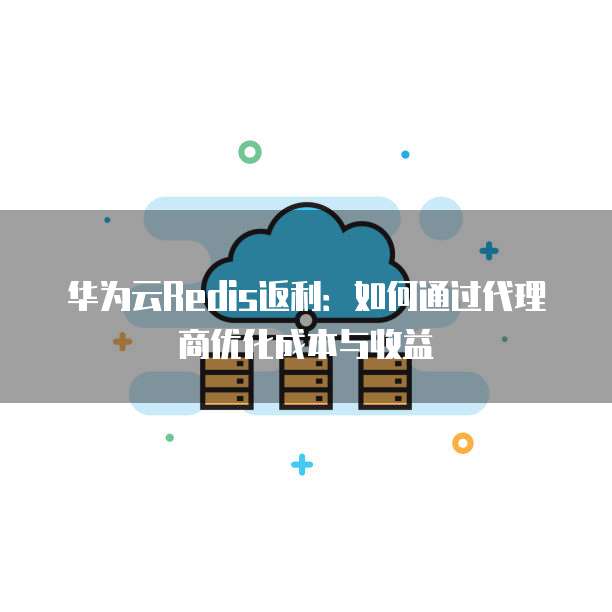华为云Redis返利：如何通过代理商优化成本与收益