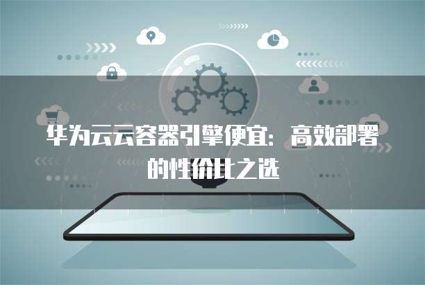 华为云云容器引擎便宜:高效部署的性价比之选