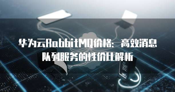 华为云RabbitMQ价格:高效消息队列服务的性价比解析