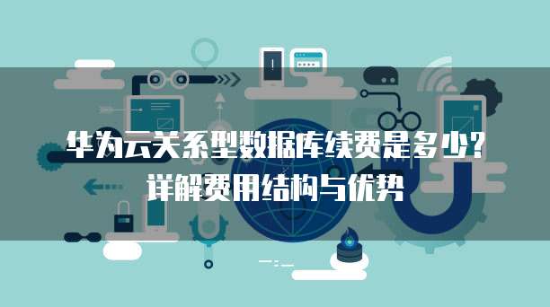 华为云关系型数据库续费是多少?详解费用结构与优势