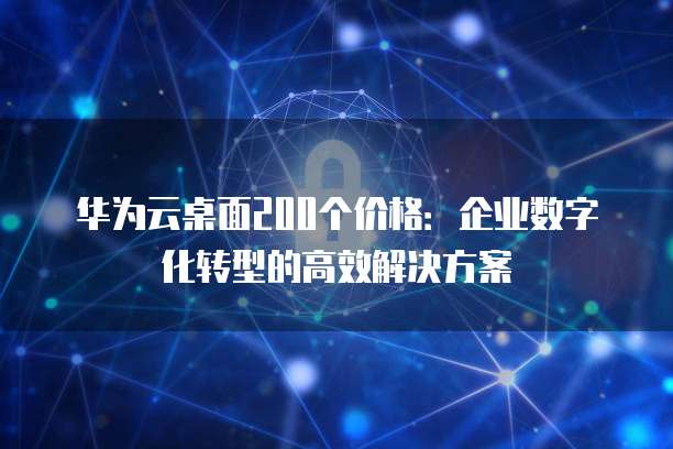 华为云桌面200个价格:企业数字化转型的高效解决方案