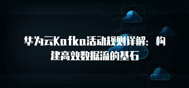 华为云Kafka活动规则详解:构建高效数据流的基石