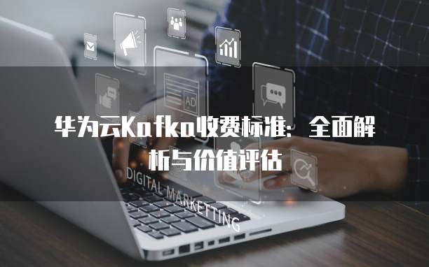 华为云Kafka收费标准:全面解析与价值评估