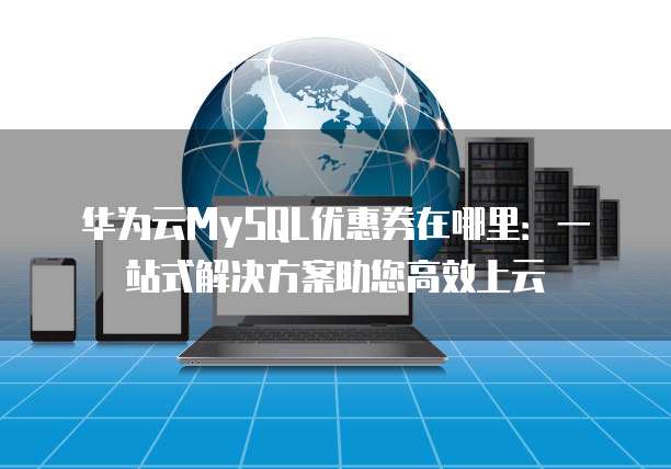 华为云MySQL优惠券在哪里:一站式解决方案助您高效上云
