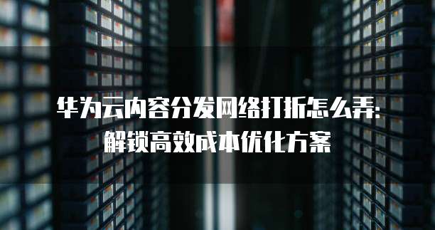华为云内容分发网络打折怎么弄：解锁高效成本优化方案