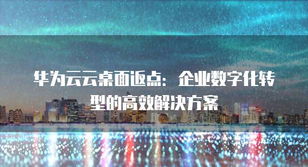 华为云云桌面返点:企业数字化转型的高效解决方案