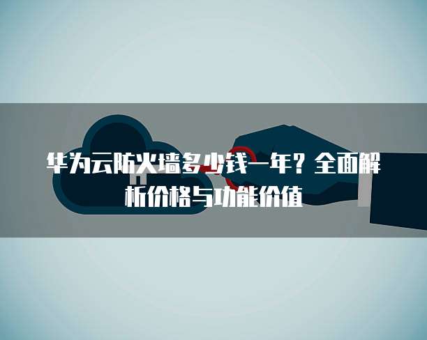 华为云防火墙多少钱一年?全面解析价格与功能价值