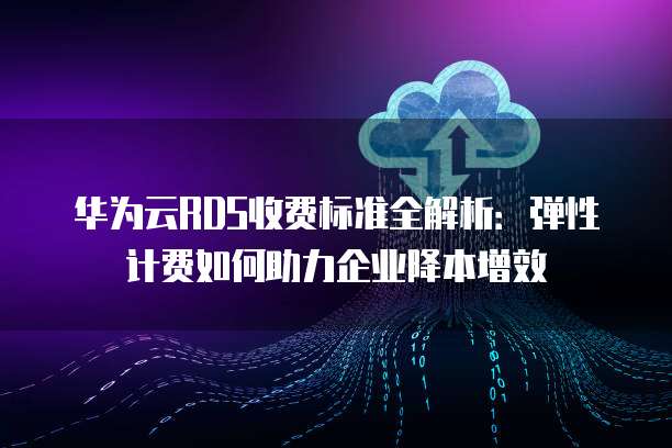 华为云RDS收费标准全解析：弹性计费如何助力企业降本增效