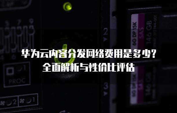 华为云内容分发网络费用是多少？全面解析与性价比评估