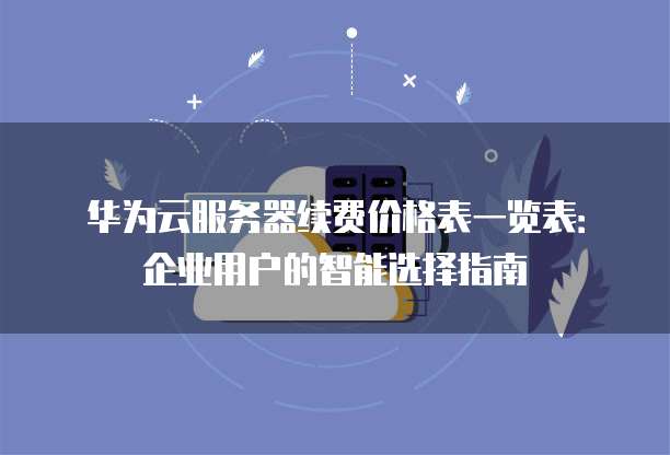 华为云服务器续费价格表一览表:企业用户的智能选择指南