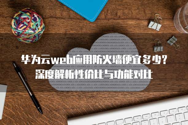 华为云web应用防火墙便宜多少?深度解析性价比与功能对比