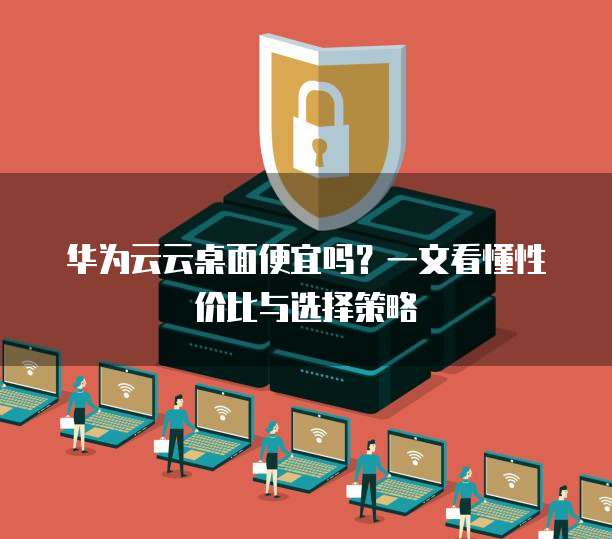 华为云云桌面便宜吗？一文看懂性价比与选择策略