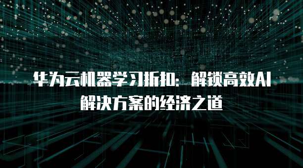 华为云机器学习折扣:解锁高效AI解决方案的经济之道