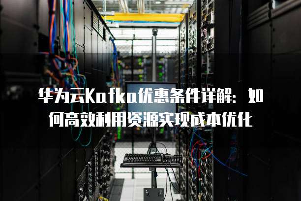 华为云Kafka优惠条件详解:如何高效利用资源实现成本优化