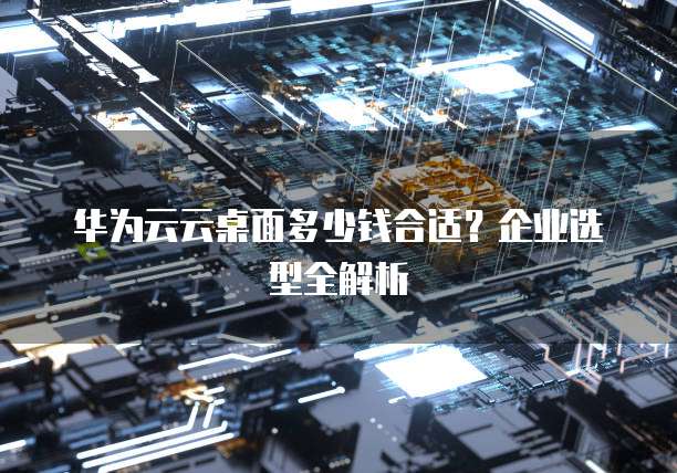 华为云云桌面多少钱合适?企业选型全解析