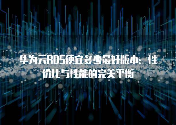 华为云RDS便宜多少最好版本:性价比与性能的完美平衡