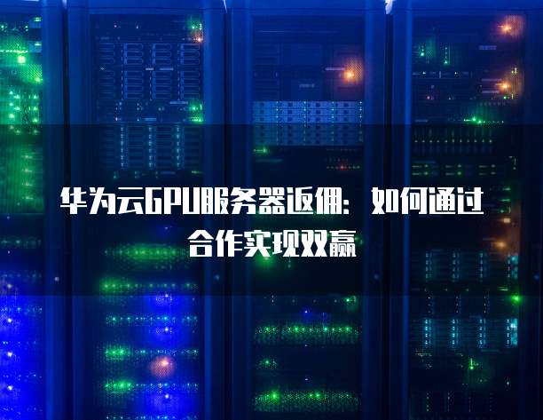 华为云GPU服务器返佣:如何通过合作实现双赢
