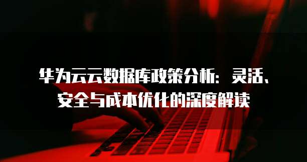 华为云云数据库政策分析：灵活、安全与成本优化的深度解读