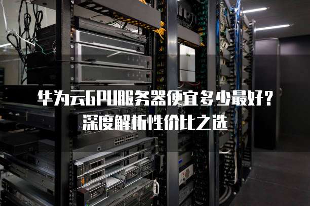 华为云GPU服务器便宜多少最好?深度解析性价比之选